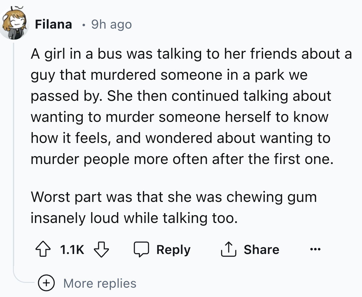 number - Filana 9h ago A girl in a bus was talking to her friends about a guy that murdered someone in a park we passed by. She then continued talking about wanting to murder someone herself to know how it feels, and wondered about wanting to murder peopl